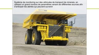 Système de monitoring sur des véhicules de transport de minerais, en
utilisant un grand nombre de paramètres venant de différentes sources afin
d’anticiper les alertes qui peuvent survenir
 