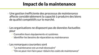Impact de la maintenance
› Une gestion inefficiente des processus de maintenance
affecte considérablement la capacité à produire des biens
de qualité compétitifs sur le marché.
› Les organisations ne disposent pas de données factuelles
pour
 Connaître leurs équipements et systèmes
 Identifier les besoins de réparation ou maintenance
› Les remarques courantes sont
 “La maintenance est un mal nécessaire”
 “On ne peut rien faire pour réduire les coûts de maintenance”
 