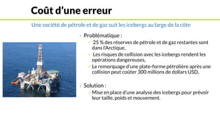 Une société de pétrole et de gaz suit les icebergs au large de la côte
Coût d’une erreur
› Problématique :
 25 % des réserves de pétrole et de gaz restantes sont
dans l'Arctique,
 Les risques de collision avec les icebergs rendent les
opérations dangereuses,
Le remorquage d'une plate-forme pétrolière après une
collision peut coûter 300 millions de dollars USD,
› Solution :
Mise en place d’une analyse des icebergs pour prévoir
leur taille, poids et mouvement.
 