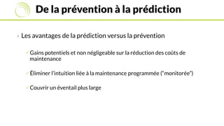 De la prévention à la prédiction
› Les avantages de la prédiction versus la prévention
Gains potentiels et non négligeable sur la réduction des coûts de
maintenance
Éliminer l’intuition liée à la maintenance programmée (“monitorée”)
Couvrir un éventail plus large
 
