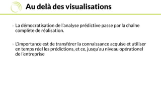 Au delà des visualisations
› La démocratisation de l’analyse prédictive passe par la chaîne
complète de réalisation.
› L’importance est de transférer la connaissance acquise et utiliser
en temps réel les prédictions, et ce, jusqu’au niveau opérationel
de l’entreprise
 