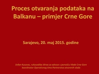 Proces otvaranja podataka na
Balkanu – primjer Crne Gore
Srđan Kusovac, rukovodilac Biroa za odnose s javnošću Vlade Crne Gore
koordinator Operativnog tima Partnerstva otvorenih vlada
Sarajevo, 20. maj 2015. godine
 