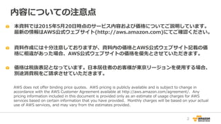 本資料では2015年5月20日時点のサービス内容および価格についてご説明しています。
最新の情報はAWS公式ウェブサイト(http://aws.amazon.com)にてご確認ください。
資料作成には十分注意しておりますが、資料内の価格とAWS...