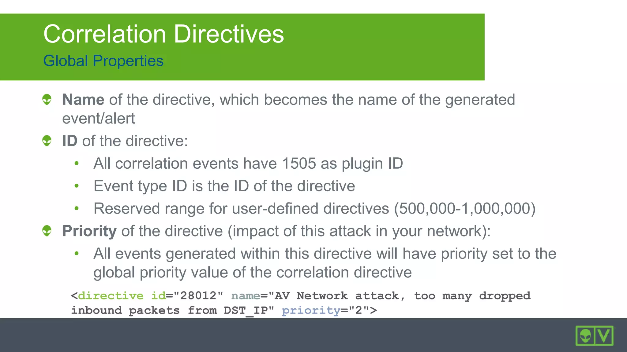 Global Properties
Correlation Directives
<directive id="28012" name="AV Network attack, too many dropped
inbound packets from DST_IP" priority="2">
Name of the directive, which becomes the name of the generated
event/alert
ID of the directive:
• All correlation events have 1505 as plugin ID
• Event type ID is the ID of the directive
• Reserved range for user-defined directives (500,000-1,000,000)
Priority of the directive (impact of this attack in your network):
• All events generated within this directive will have priority set to the
global priority value of the correlation directive
 