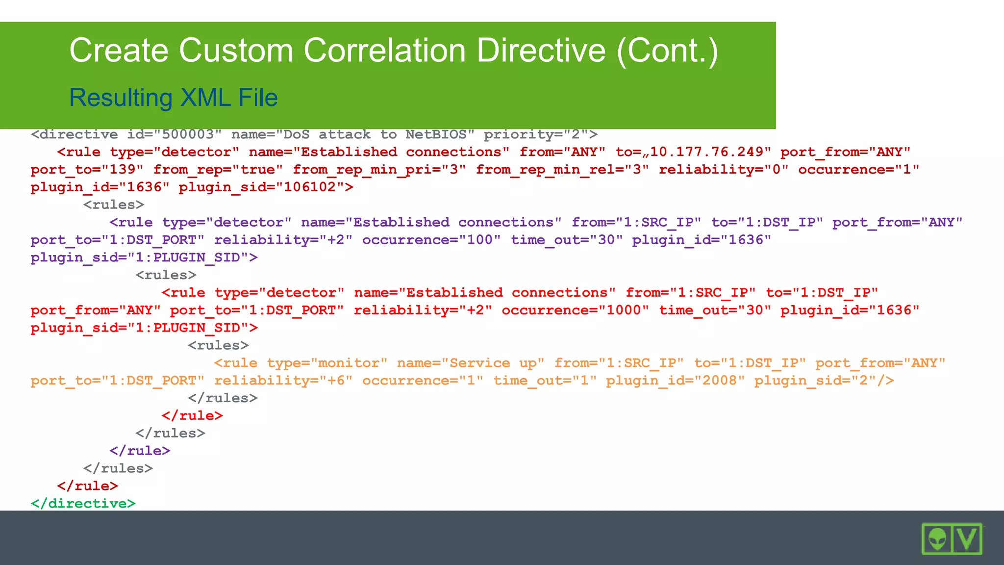 Resulting XML File
Create Custom Correlation Directive (Cont.)
<directive id="500003" name="DoS attack to NetBIOS" priority="2">
<rule type="detector" name="Established connections" from="ANY" to=„10.177.76.249" port_from="ANY"
port_to="139" from_rep="true" from_rep_min_pri="3" from_rep_min_rel="3" reliability="0" occurrence="1"
plugin_id="1636" plugin_sid="106102">
<rules>
<rule type="detector" name="Established connections" from="1:SRC_IP" to="1:DST_IP" port_from="ANY"
port_to="1:DST_PORT" reliability="+2" occurrence="100" time_out="30" plugin_id="1636"
plugin_sid="1:PLUGIN_SID">
<rules>
<rule type="detector" name="Established connections" from="1:SRC_IP" to="1:DST_IP"
port_from="ANY" port_to="1:DST_PORT" reliability="+2" occurrence="1000" time_out="30" plugin_id="1636"
plugin_sid="1:PLUGIN_SID">
<rules>
<rule type="monitor" name="Service up" from="1:SRC_IP" to="1:DST_IP" port_from="ANY"
port_to="1:DST_PORT" reliability="+6" occurrence="1" time_out="1" plugin_id="2008" plugin_sid="2"/>
</rules>
</rule>
</rules>
</rule>
</rules>
</rule>
</directive>
 