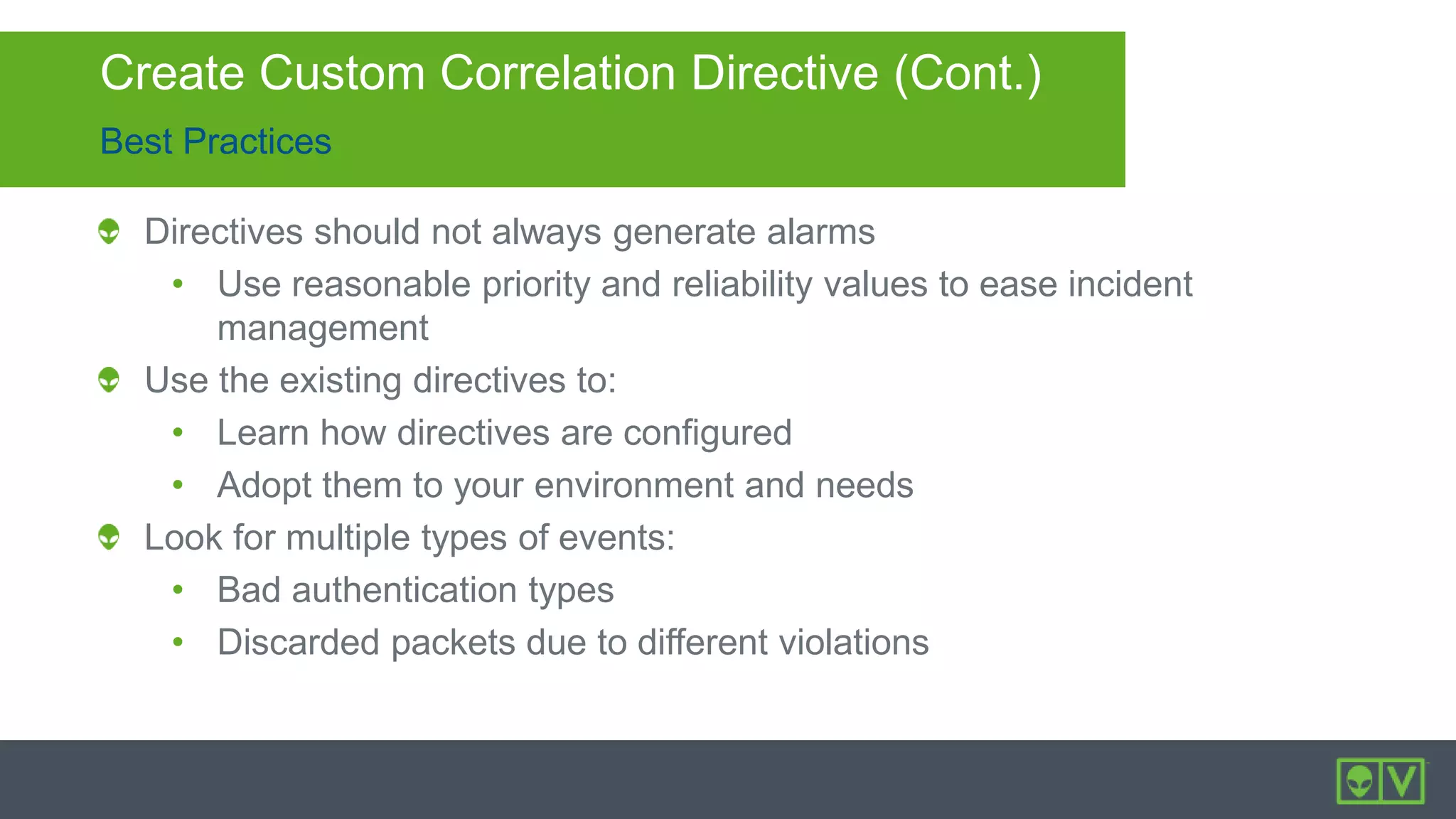 Best Practices
Create Custom Correlation Directive (Cont.)
Directives should not always generate alarms
• Use reasonable priority and reliability values to ease incident
management
Use the existing directives to:
• Learn how directives are configured
• Adopt them to your environment and needs
Look for multiple types of events:
• Bad authentication types
• Discarded packets due to different violations
 