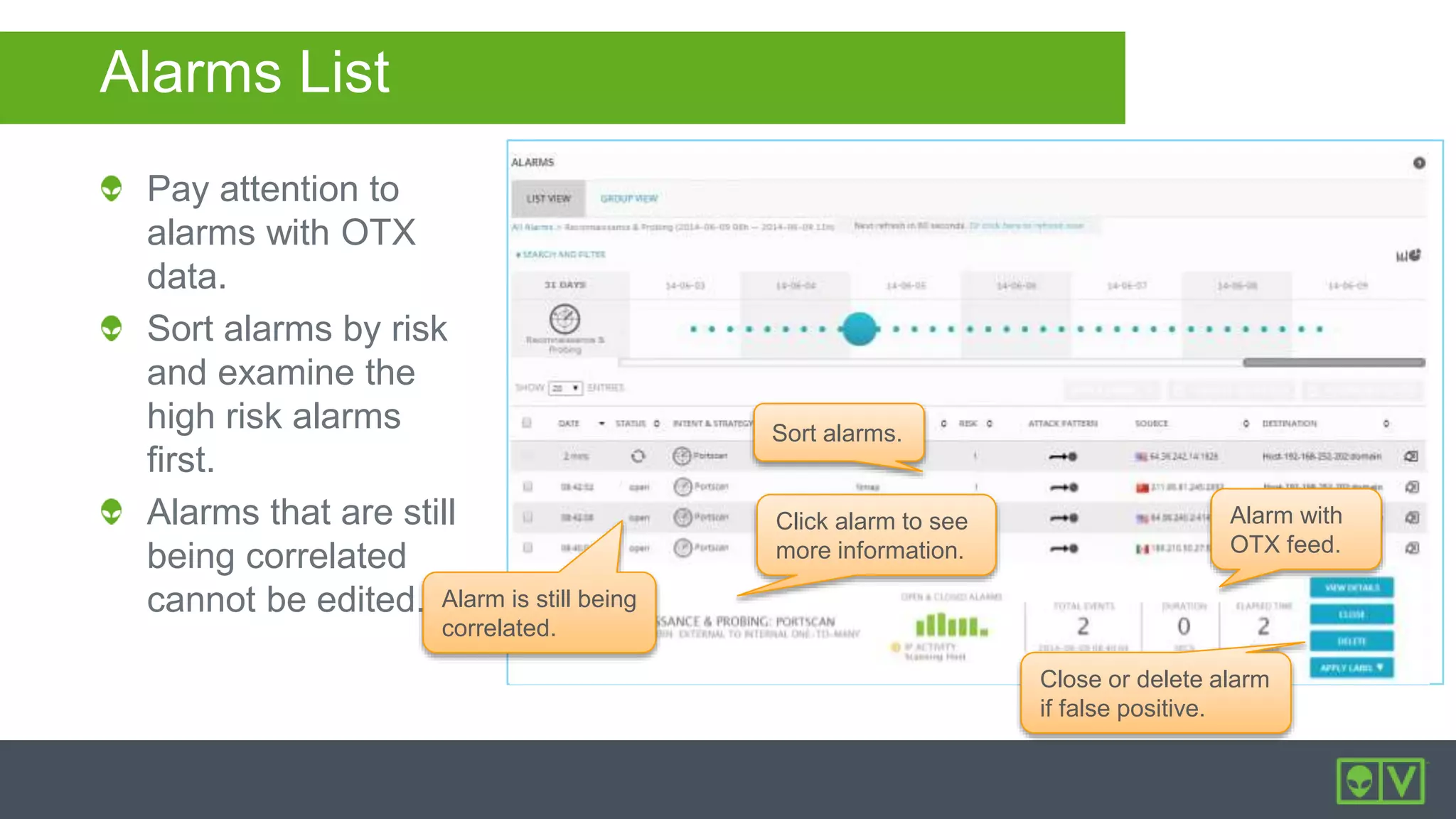 Sort alarms.
Alarm with
OTX feed.
Click alarm to see
more information.
Alarm is still being
correlated.
Close or delete alarm
if false positive.
Alarms List
Pay attention to
alarms with OTX
data.
Sort alarms by risk
and examine the
high risk alarms
first.
Alarms that are still
being correlated
cannot be edited.
 