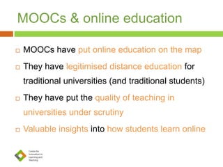 MOOCs & online education
 MOOCs have put online education on the map
 They have legitimised distance education for
traditional universities (and traditional students)
 They have put the quality of teaching in
universities under scrutiny
 Valuable insights into how students learn online
 