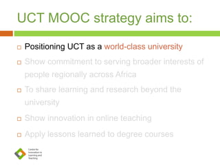 UCT MOOC strategy aims to:
 Positioning UCT as a world-class university
 Show commitment to serving broader interests of
people regionally across Africa
 To share learning and research beyond the
university
 Show innovation in online teaching
 Apply lessons learned to degree courses
 