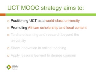 UCT MOOC strategy aims to:
 Positioning UCT as a world-class university
 Promoting African scholarship and local content
 To share learning and research beyond the
university
 Show innovation in online teaching
 Apply lessons learned to degree courses
 