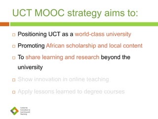 UCT MOOC strategy aims to:
 Positioning UCT as a world-class university
 Promoting African scholarship and local content
 To share learning and research beyond the
university
 Show innovation in online teaching
 Apply lessons learned to degree courses
 