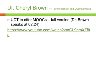 Dr. Cheryl Brown – Senior lecturer and CCD team lead
 UCT to offer MOOCs – full version (Dr. Brown
speaks at 02:24)
https://www.youtube.com/watch?v=rGL9nmXZf8
s
 