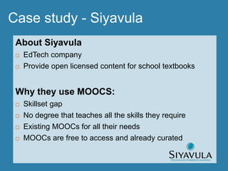 About Siyavula
 EdTech company
 Provide open licensed content for school textbooks
Why they use MOOCS:
 Skillset gap
 No degree that teaches all the skills they require
 Existing MOOCs for all their needs
 MOOCs are free to access and already curated
Case study - Siyavula
 