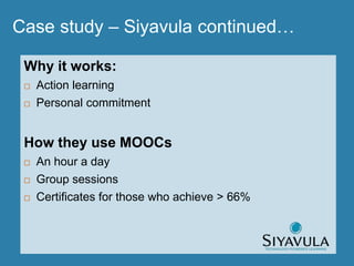 Why it works:
 Action learning
 Personal commitment
How they use MOOCs
 An hour a day
 Group sessions
 Certificates for those who achieve > 66%
Case study – Siyavula continued…
 