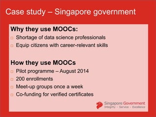 Why they use MOOCs:
 Shortage of data science professionals
 Equip citizens with career-relevant skills
How they use MOOCs
 Pilot programme – August 2014
 200 enrollments
 Meet-up groups once a week
 Co-funding for verified certificates
Case study – Singapore government
 