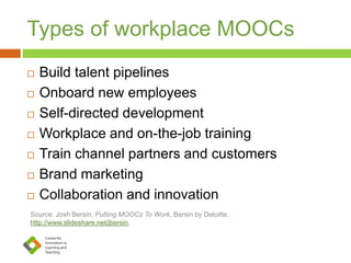 Types of workplace MOOCs
 Build talent pipelines
 Onboard new employees
 Self-directed development
 Workplace and on-the-job training
 Train channel partners and customers
 Brand marketing
 Collaboration and innovation
Source: Josh Bersin, Putting MOOCs To Work, Bersin by Deloitte.
http://www.slideshare.net/jbersin.
 