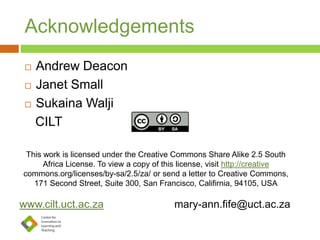 Acknowledgements
 Andrew Deacon
 Janet Small
 Sukaina Walji
CILT
This work is licensed under the Creative Commons Share Alike 2.5 South
Africa License. To view a copy of this license, visit http://creative
commons.org/licenses/by-sa/2.5/za/ or send a letter to Creative Commons,
171 Second Street, Suite 300, San Francisco, Califirnia, 94105, USA
www.cilt.uct.ac.za mary-ann.fife@uct.ac.za
 