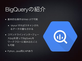 BigQueryの紹介
基本的な操作はWeb UIで可能
‘dryrun’すればスキャンされ
るデータの量も分かる
コマンドラインインターフェー
ス(bq)を使ってBigQueryを
ワークフローに組み込むこと
も可能
Python, Java用にAPIあり
 