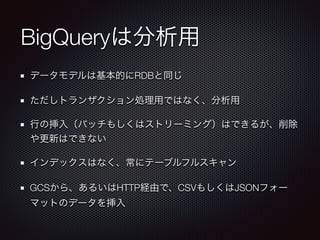 BigQueryは分析用
データモデルは基本的にRDBと同じ
ただしトランザクション処理用ではなく、分析用
行の挿入（バッチもしくはストリーミング）はできるが、削除
や更新はできない
インデックスはなく、常にテーブルフルスキャン
GCSから、あるいはHTTP経由で、CSVもしくはJSONフォー
マットのデータを挿入
 