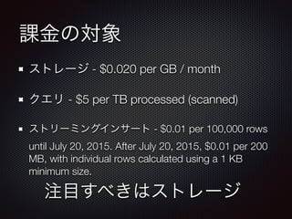 課金の対象
ストレージ - $0.020 per GB / month
クエリ - $5 per TB processed (scanned)
ストリーミングインサート - $0.01 per 100,000 rows
until July 20, 2015. After July 20, 2015, $0.01 per 200
MB, with individual rows calculated using a 1 KB
minimum size.
注目すべきはストレージ
 
