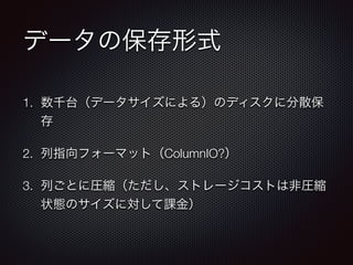 データの保存形式
1. 数千台（データサイズによる）のディスクに分散保
存
2. 列指向フォーマット（ColumnIO?）
3. 列ごとに圧縮（ただし、ストレージコストは非圧縮
状態のサイズに対して課金）
 