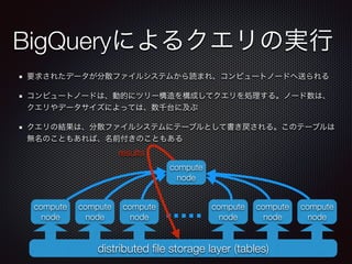 BigQueryによるクエリの実行
要求されたデータが分散ファイルシステムから読まれ、コンピュートノードへ送られる
コンピュートノードは、動的にツリー構造を構成してクエリを処理する。ノード数は、
クエリやデータサイズによっては、数千台に及ぶ
クエリの結果は、分散ファイルシステムにテーブルとして書き戻される。このテーブルは
無名のこともあれば、名前付きのこともある
distributed ﬁle storage layer (tables)
compute
node
compute
node
compute
node
compute
node
compute
node
compute
node
compute
node
results
 