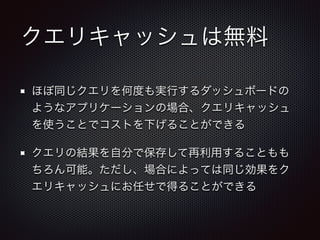 クエリキャッシュは無料
ほぼ同じクエリを何度も実行するダッシュボードの
ようなアプリケーションの場合、クエリキャッシュ
を使うことでコストを下げることができる
クエリの結果を自分で保存して再利用することもも
ちろん可能。ただし、場合によっては同じ効果をク
エリキャッシュにお任せで得ることができる
 