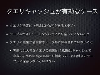 クエリキャッシュが有効なケース
クエリが決定的（例えばNOW()があるとダメ）
テーブルがストリーミングバッファを盛っていないこと
クエリの結果が名前付きテーブルに保存されていないこと
実際には大きなクエリの結果(>128MB)はキャッシュで
きない。‘allowLargeResult’を指定して、名前付きのテー
ブルに保存しないといけない
 