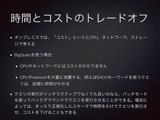 時間とコストのトレードオフ
オンプレミスでは、「コスト」というとCPU、ネットワーク、ストレー
ジで考える
BigQueryを使う場合:
CPUやネットワークにはコストがかかりません
CPUやnetworkを大量に消費する、例えばEACHキーワードを使うクエ
リは、処理に時間がかかる
クエリの実行がインタラクティブでなくても良いのなら、バッチモード
を使ってバックグラウンドでクエリを実行させることができる。場合に
よっては、きっちり正規化したスキーマで時間をかけてクエリを実行さ
せ、コストを下げることもできる
 