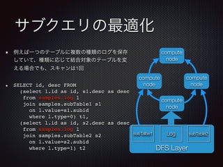サブクエリの最適化
例えば一つのテーブルに複数の種類のログを保存
していて、種類に応じて結合対象のテーブルを変
える場合でも、スキャンは1回
SELECT id, desc FROM  
(select l.id as id, s1.desc as desc 
from samples.log l  
join samples.subTable1 s1  
on l.value=s1.subid  
where l.type=0) t1, 
(select l.id as id, s2.desc as desc  
from samples.log l  
join samples.subTable2 s2  
on l.value=s2.subid  
where l.type=1) t2 DFS Layer
compute
node
compute
node
compute
node
subTalbe1 Log subTable2
compute
node
 