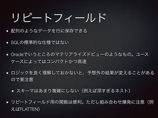 リピートフィールド
配列のようなデータを行に保存できる
SQLの標準的な仕様ではない
Oracleでいうところのマテリアライズドビューのようなもの。ユース
ケースによってはコンパクトかつ高速
ロジックを良く理解しておかないと、予想外の結果が変えることがある
ので要注意
スキーマはあまり複雑にしない（例えば深すぎるネスト）
リピートフィールド用の関数は便利。ただし組み合わせ爆発に注意（例
えばFLATTEN）
 