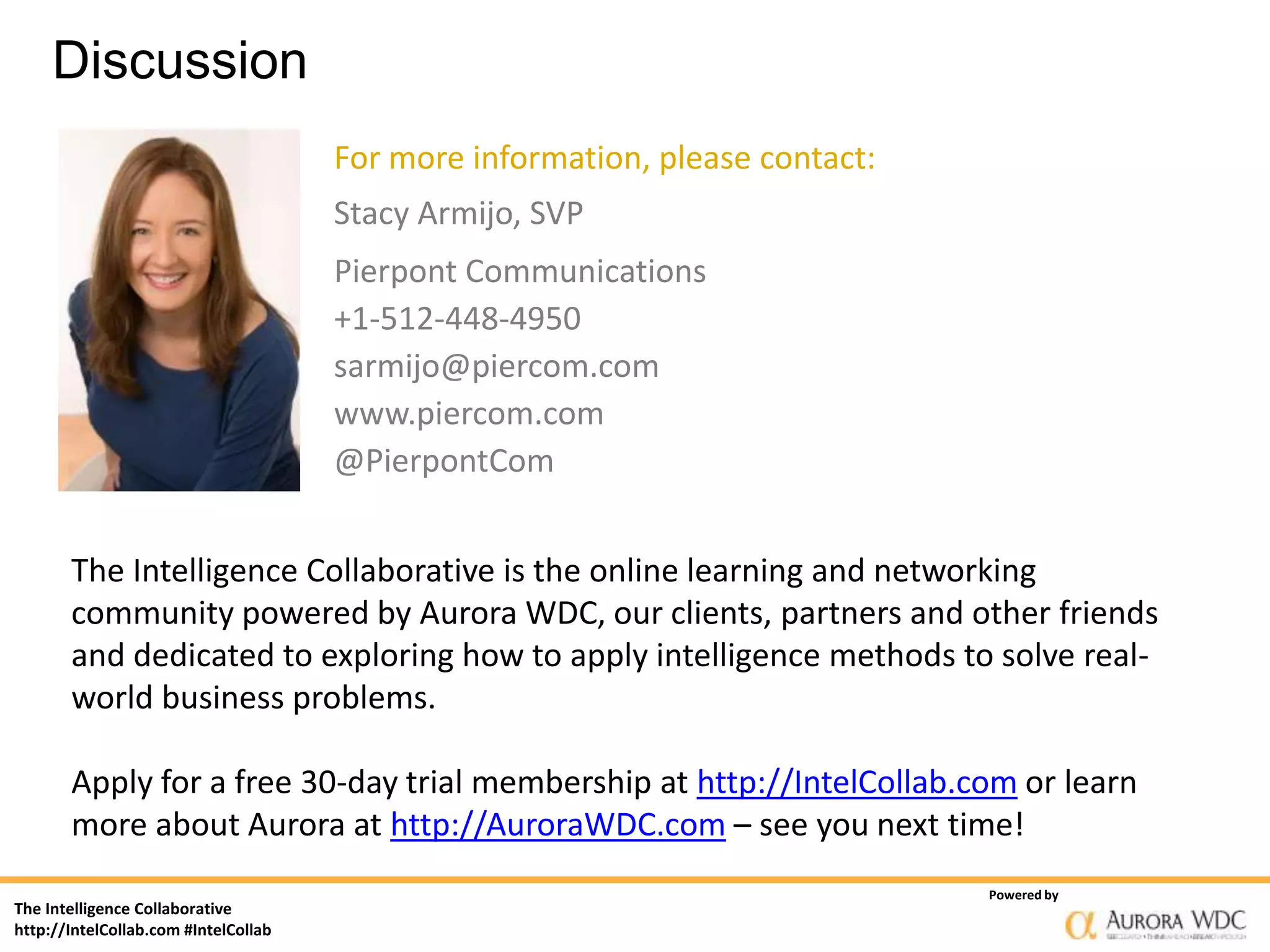 The Intelligence Collaborative
http://IntelCollab.com #IntelCollab
Powered by
Discussion
The Intelligence Collaborative is the online learning and networking
community powered by Aurora WDC, our clients, partners and other friends
and dedicated to exploring how to apply intelligence methods to solve real-
world business problems.
Apply for a free 30-day trial membership at http://IntelCollab.com or learn
more about Aurora at http://AuroraWDC.com – see you next time!
For more information, please contact:
Stacy Armijo, SVP
Pierpont Communications
+1-512-448-4950
sarmijo@piercom.com
www.piercom.com
@PierpontCom
 