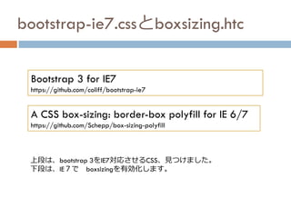 bootstrap-ie7.cssとboxsizing.htc
Bootstrap 3 for IE7
https://github.com/coliff/bootstrap-ie7
上段は、bootstrap 3をIE7対応させるCSS、見つけました。
下段は、IE７で boxsizingを有効化します。
A CSS box-sizing: border-box polyfill for IE 6/7
https://github.com/Schepp/box-sizing-polyfill
 