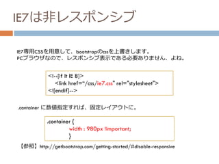 IE7は非レスポンシブ
<!--[if lt IE 8]>
<link href=“/css/ie7.css" rel="stylesheet">
<![endif]-->
IE7専用CSSを用意して、bootstrapのcssを上書きします。
PCブラウザなので、レスポンシブ表示である必要ありません、よね。
.container {
width : 980px !important;
}
.container に数値指定すれば、固定レイアウトに。
【参照】http://getbootstrap.com/getting-started/#disable-responsive
 