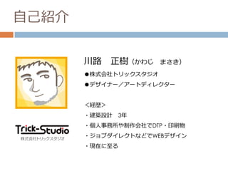 自己紹介
川路 正樹（かわじ まさき）
●株式会社トリックスタジオ
●デザイナー／アートディレクター
＜経歴＞
・建築設計 3年
・個人事務所や制作会社でDTP・印刷物
・ジョブダイレクトなどでWEBデザイン
・現在に至る
 