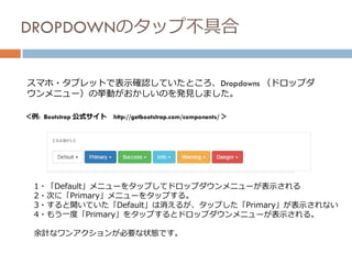 DROPDOWNのタップ不具合
スマホ・タブレットで表示確認していたところ、Dropdowns （ドロップダ
ウンメニュー）の挙動がおかしいのを発見しました。
＜例: Bootstrap 公式サイト http://getbootstrap.com/components/ ＞
1・「Default」メニューをタップしてドロップダウンメニューが表示される
2・次に「Primary」メニューをタップする。
3・すると開いていた「Default」は消えるが、タップした「Primary」が表示されない
4・もう一度「Primary」をタップするとドロップダウンメニューが表示される。
余計なワンアクションが必要な状態です。
 