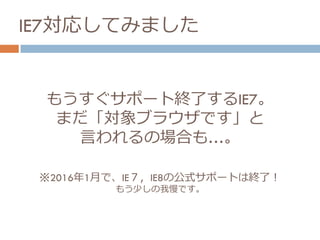 もうすぐサポート終了するIE7。
まだ「対象ブラウザです」と
言われるの場合も…。
※2016年1月で、IE７，IE8の公式サポートは終了！
もう少しの我慢です。
IE7対応してみました
 