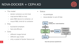 14
NOVA-DOCKER + CEPH.KO
● The model
– docker container as mini-host
– map kernel RBD on host
– pass RBD device to container, or
– mount RBD, bind dir to container
● Pros
– buzzword-compliant
– fast and efficient
● Cons
– different image format
– different app model
– only a subset of docker feature set
● Status
– no prototype
– nova-docker is out of tree
https://wiki.openstack.org/wiki/Docker
 