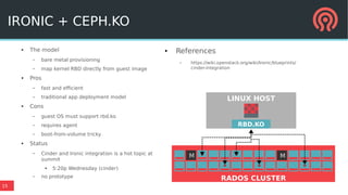 15
IRONIC + CEPH.KO
● The model
– bare metal provisioning
– map kernel RBD directly from guest image
● Pros
– fast and efficient
– traditional app deployment model
● Cons
– guest OS must support rbd.ko
– requires agent
– boot-from-volume tricky
● Status
– Cinder and Ironic integration is a hot topic at
summit
● 5:20p Wednesday (cinder)
– no prototype
● References
– https://wiki.openstack.org/wiki/Ironic/blueprints/
cinder-integration
M M
RADOS CLUSTER
LINUX HOST
RBD.KO
 