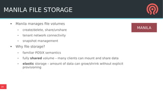 18
MANILA FILE STORAGE
● Manila manages file volumes
– create/delete, share/unshare
– tenant network connectivity
– snapshot management
● Why file storage?
– familiar POSIX semantics
– fully shared volume – many clients can mount and share data
– elastic storage – amount of data can grow/shrink without explicit
provisioning
MANILA
 