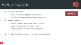 19
MANILA CAVEATS
● Last mile problem
– must connect storage to guest network
– somewhat limited options (focus on Neutron)
● Mount problem
– Manila makes it possible for guest to mount
– guest is responsible for actual mount
– ongoing discussion around a guest agent …
● Current baked-in assumptions about both of these
MANILA
 