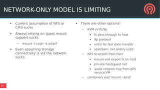 24
NETWORK-ONLY MODEL IS LIMITING
● Current assumption of NFS or
CIFS sucks
● Always relying on guest mount
support sucks
– mount -t ceph -o what?
● Even assuming storage
connectivity is via the network
sucks
● There are other options!
– KVM virtfs/9p
● fs pass-through to host
● 9p protocol
● virtio for fast data transfer
● upstream; not widely used
– NFS re-export from host
● mount and export fs on host
● private host/guest net
● avoid network hop from NFS
service VM
– containers and 'mount --bind'
 