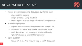 25
NOVA “ATTACH FS” API
● Mount problem is ongoing discussion by Manila team
– discussed this morning
– simple prototype using cloud-init
– Manila agent? leverage Zaqar tenant messaging service?
● A different proposal
– expand Nova to include “attach/detach file system” API
– analogous to current attach/detach volume for block
– each Nova driver may implement function differently
– “plumb” storage to tenant VM or container
● Open question
– Would API do the final “mount” step as well? (I say yes!)
 