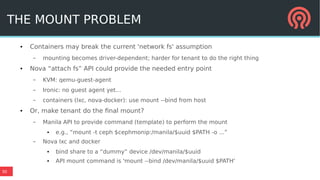 30
THE MOUNT PROBLEM
● Containers may break the current 'network fs' assumption
– mounting becomes driver-dependent; harder for tenant to do the right thing
● Nova “attach fs” API could provide the needed entry point
– KVM: qemu-guest-agent
– Ironic: no guest agent yet...
– containers (lxc, nova-docker): use mount --bind from host
● Or, make tenant do the final mount?
– Manila API to provide command (template) to perform the mount
● e.g., “mount -t ceph $cephmonip:/manila/$uuid $PATH -o ...”
– Nova lxc and docker
● bind share to a “dummy” device /dev/manila/$uuid
● API mount command is 'mount --bind /dev/manila/$uuid $PATH'
 