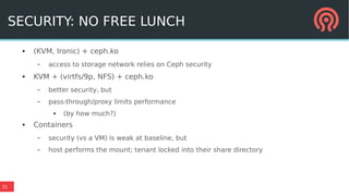 31
SECURITY: NO FREE LUNCH
● (KVM, Ironic) + ceph.ko
– access to storage network relies on Ceph security
● KVM + (virtfs/9p, NFS) + ceph.ko
– better security, but
– pass-through/proxy limits performance
● (by how much?)
● Containers
– security (vs a VM) is weak at baseline, but
– host performs the mount; tenant locked into their share directory
 