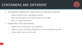 37
CONTAINERS ARE DIFFERENT
● nova-docker implements a Nova view of a (Docker) container
– treats container like a standalone system
– does not leverage most of what Docker has to offer
– Nova == IaaS abstraction
● Kubernetes is the new hotness
– higher-level orchestration for containers
– draws on years of Google experience running containers at scale
– vibrant open source community
 