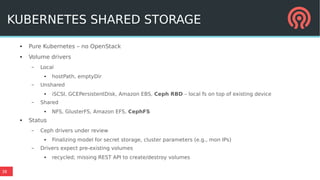 38
KUBERNETES SHARED STORAGE
● Pure Kubernetes – no OpenStack
● Volume drivers
– Local
● hostPath, emptyDir
– Unshared
● iSCSI, GCEPersistentDisk, Amazon EBS, Ceph RBD – local fs on top of existing device
– Shared
● NFS, GlusterFS, Amazon EFS, CephFS
● Status
– Ceph drivers under review
● Finalizing model for secret storage, cluster parameters (e.g., mon IPs)
– Drivers expect pre-existing volumes
● recycled; missing REST API to create/destroy volumes
 