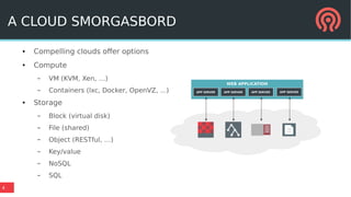 4
WEB APPLICATION
APP SERVER APP SERVER APP SERVER APP SERVER
A CLOUD SMORGASBORD
● Compelling clouds offer options
● Compute
– VM (KVM, Xen, …)
– Containers (lxc, Docker, OpenVZ, ...)
● Storage
– Block (virtual disk)
– File (shared)
– Object (RESTful, …)
– Key/value
– NoSQL
– SQL
 