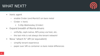 40
WHAT NEXT?
● Ironic agent
– enable Cinder (and Manila?) on bare metal
– Cinder + Ironic
● 5:20p Wednesday (Cinder)
● Expand breadth of Manila drivers
– virtfs/9p, ceph-native, NFS proxy via host, etc.
– the last mile is not always the tenant network!
● Nova “attach fs” API (or equivalent)
– simplify tenant experience
– paper over VM vs container vs bare metal differences
 