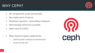 7
WHY CEPH?
● All components scale horizontally
● No single point of failure
● Hardware agnostic, commodity hardware
● Self-manage whenever possible
● Open source (LGPL)
● Move beyond legacy approaches
– client/cluster instead of client/server
– avoid ad hoc HA
 